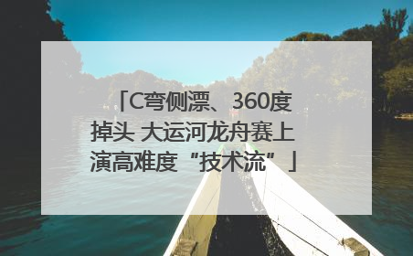 C弯侧漂、360度掉头 大运河龙舟赛上演高难度“技术流”
